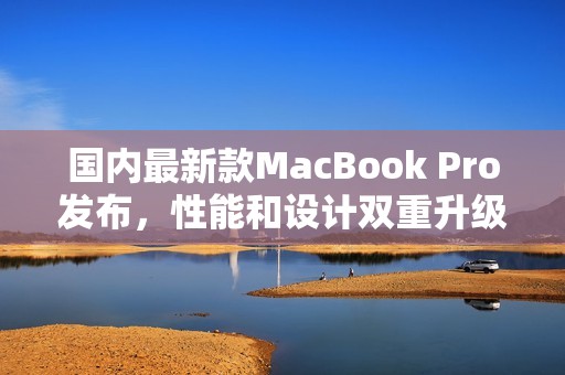 国内最新款MacBook Pro发布，性能和设计双重升级