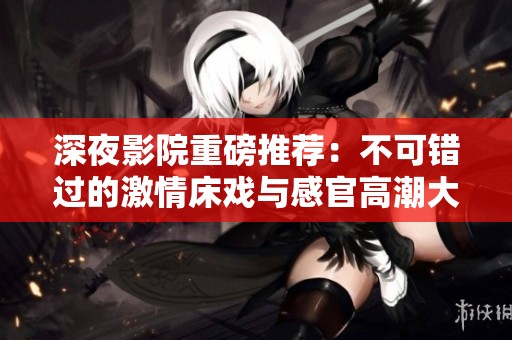 深夜影院重磅推荐：不可错过的激情床戏与感官高潮大作