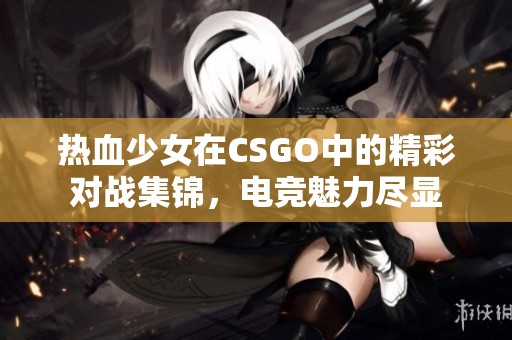 热血少女在CSGO中的精彩对战集锦，电竞魅力尽显