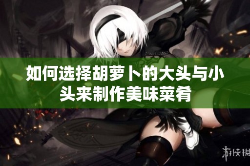 如何选择胡萝卜的大头与小头来制作美味菜肴