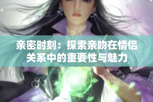 亲密时刻：探索亲吻在情侣关系中的重要性与魅力