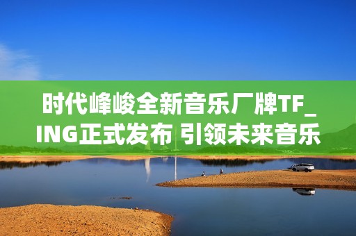 时代峰峻全新音乐厂牌TF_ING正式发布 引领未来音乐发展新潮流