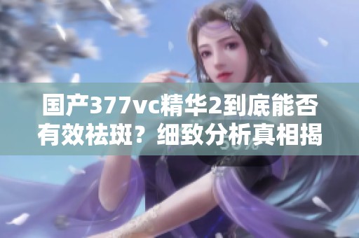 国产377vc精华2到底能否有效祛斑？细致分析真相揭秘