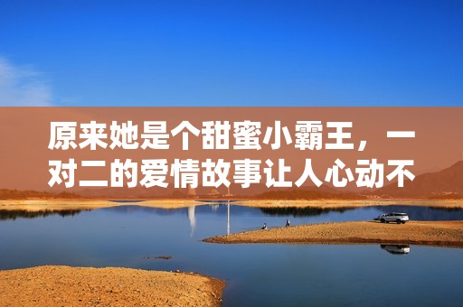 原来她是个甜蜜小霸王，一对二的爱情故事让人心动不已