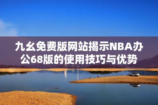 九幺免费版网站揭示NBA办公68版的使用技巧与优势