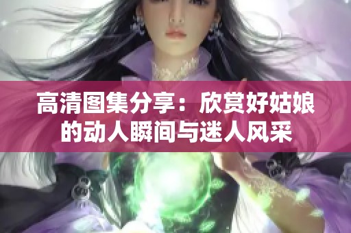 高清图集分享：欣赏好姑娘的动人瞬间与迷人风采