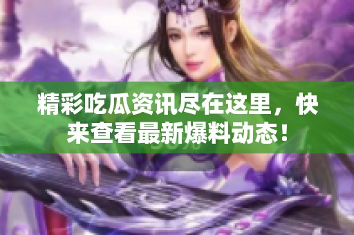 精彩吃瓜资讯尽在这里，快来查看最新爆料动态！