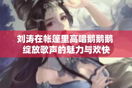 刘涛在帐篷里高唱鹅鹅鹅 绽放歌声的魅力与欢快