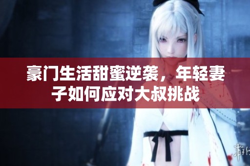 豪门生活甜蜜逆袭，年轻妻子如何应对大叔挑战