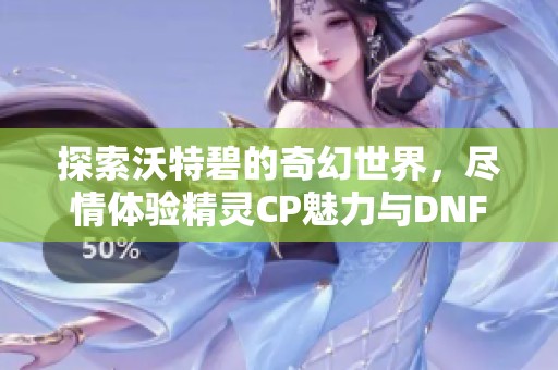 探索沃特碧的奇幻世界，尽情体验精灵CP魅力与DNF精彩内容