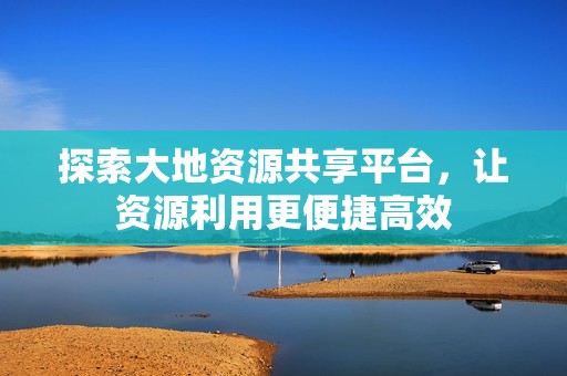 探索大地资源共享平台，让资源利用更便捷高效