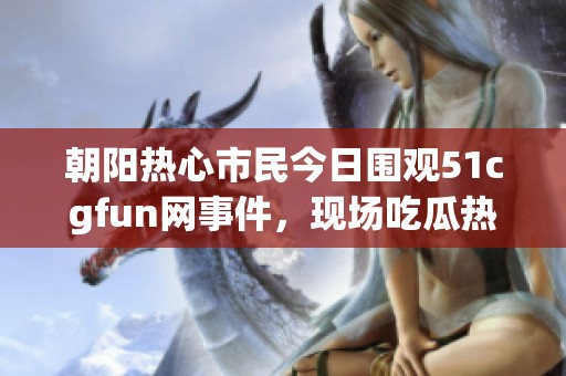 朝阳热心市民今日围观51cgfun网事件，现场吃瓜热闹非凡