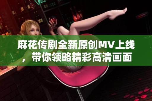 麻花传剧全新原创MV上线，带你领略精彩高清画面