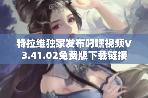 特拉维独家发布叼嘿视频V3.41.02免费版下载链接