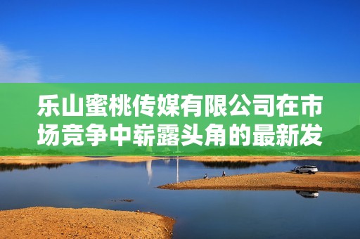 乐山蜜桃传媒有限公司在市场竞争中崭露头角的最新发展动态