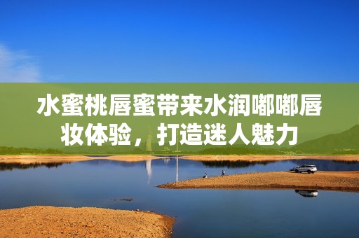 水蜜桃唇蜜带来水润嘟嘟唇妆体验，打造迷人魅力