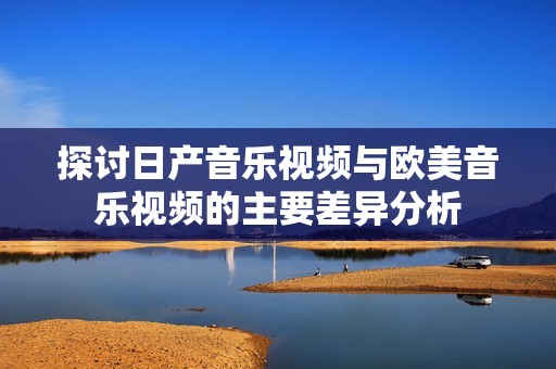 探讨日产音乐视频与欧美音乐视频的主要差异分析