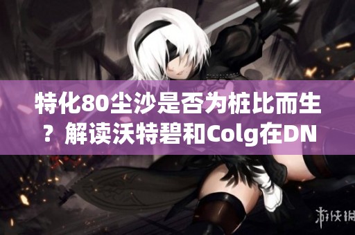 特化80尘沙是否为桩比而生？解读沃特碧和Colg在DNF中的作用