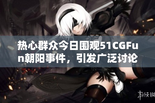 热心群众今日围观51CGFun朝阳事件，引发广泛讨论与关注