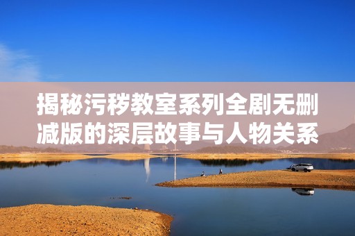 揭秘污秽教室系列全剧无删减版的深层故事与人物关系