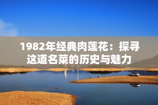 1982年经典肉莲花：探寻这道名菜的历史与魅力