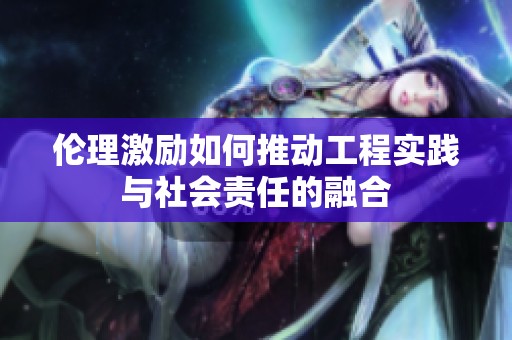 伦理激励如何推动工程实践与社会责任的融合