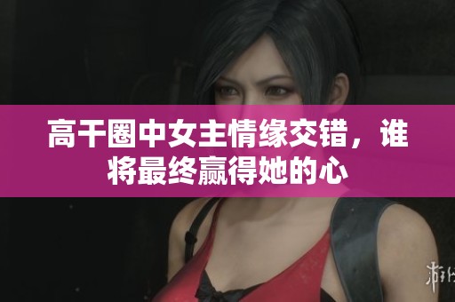 高干圈中女主情缘交错，谁将最终赢得她的心