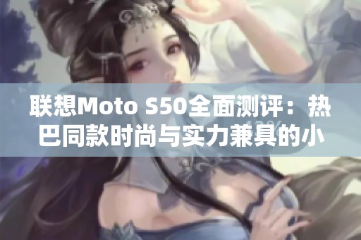 联想Moto S50全面测评：热巴同款时尚与实力兼具的小巧手机