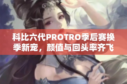 科比六代PROTRO季后赛换季新宠，颜值与回头率齐飞