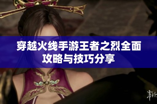 穿越火线手游王者之烈全面攻略与技巧分享