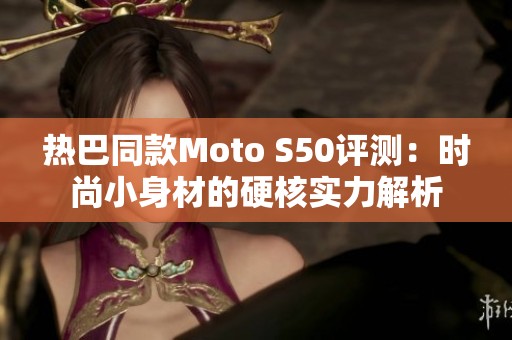 热巴同款Moto S50评测：时尚小身材的硬核实力解析