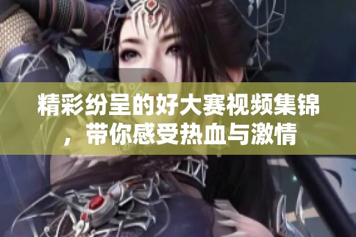 精彩纷呈的好大赛视频集锦，带你感受热血与激情
