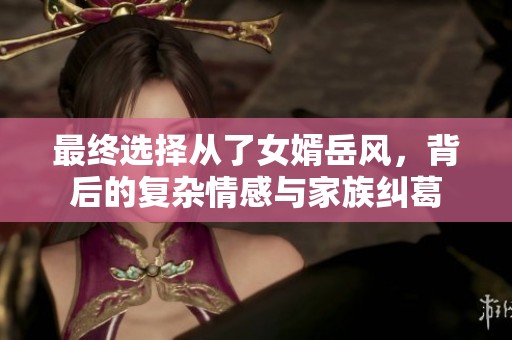 最终选择从了女婿岳风，背后的复杂情感与家族纠葛