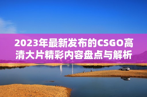 2023年最新发布的CSGO高清大片精彩内容盘点与解析