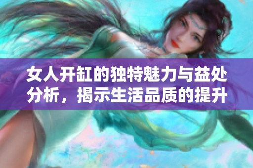 女人开缸的独特魅力与益处分析，揭示生活品质的提升