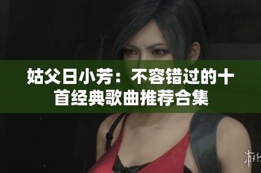 姑父日小芳：不容错过的十首经典歌曲推荐合集