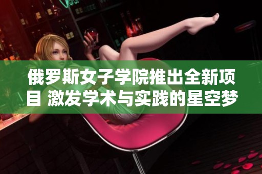 俄罗斯女子学院推出全新项目 激发学术与实践的星空梦想