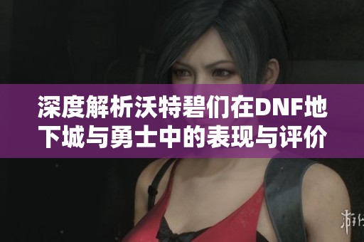 深度解析沃特碧们在DNF地下城与勇士中的表现与评价