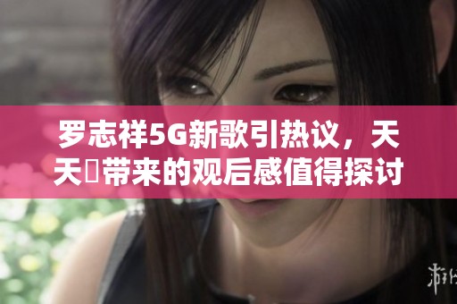 罗志祥5G新歌引热议，天天奭带来的观后感值得探讨