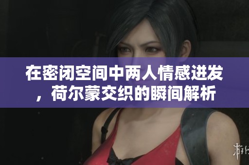 在密闭空间中两人情感迸发，荷尔蒙交织的瞬间解析