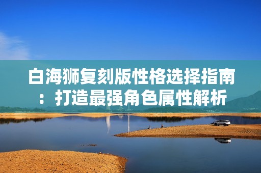 白海狮复刻版性格选择指南：打造最强角色属性解析