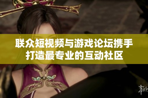联众短视频与游戏论坛携手打造最专业的互动社区