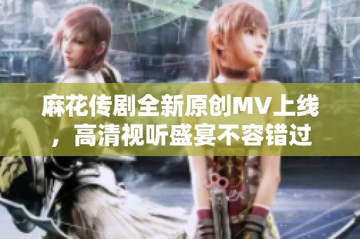 麻花传剧全新原创MV上线，高清视听盛宴不容错过