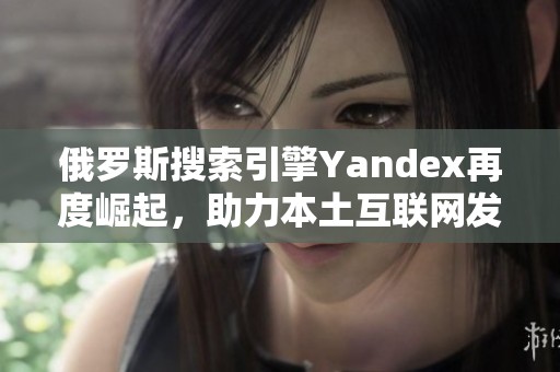 俄罗斯搜索引擎Yandex再度崛起，助力本土互联网发展