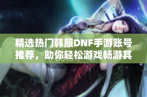 精选热门韩服DNF手游账号推荐，助你轻松游戏畅游其中