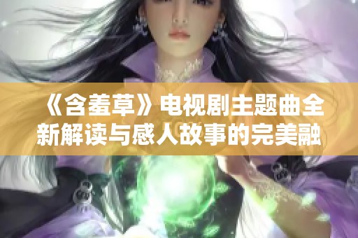 《含羞草》电视剧主题曲全新解读与感人故事的完美融合