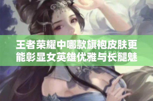 王者荣耀中哪款旗袍皮肤更能彰显女英雄优雅与长腿魅力