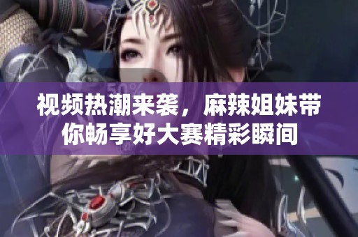 视频热潮来袭，麻辣姐妹带你畅享好大赛精彩瞬间