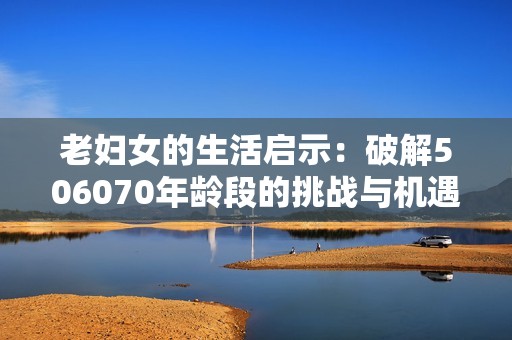 老妇女的生活启示：破解506070年龄段的挑战与机遇