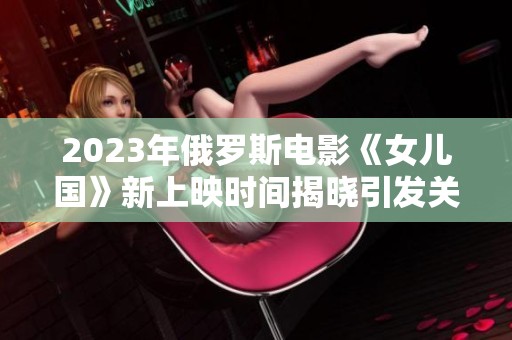 2023年俄罗斯电影《女儿国》新上映时间揭晓引发关注